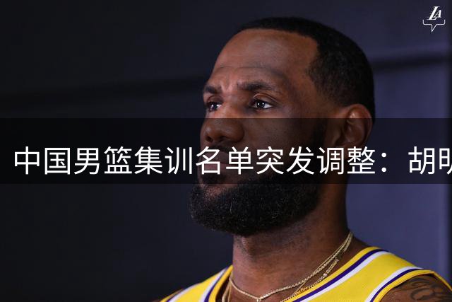 中国男篮集训名单突发调整：胡明轩火线驰援 高诗岩冯傲暂别国家队