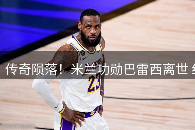 传奇陨落！米兰功勋巴雷西离世 红黑军团集体陷入哀思