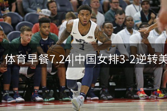 体育早餐7.24|中国女排3-2逆转美国 广东男篮总经理朱芳雨离任