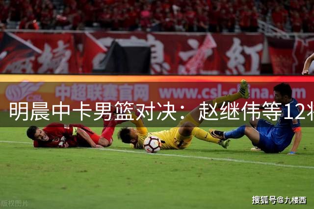 明晨中卡男篮对决：赵继伟等12将出征