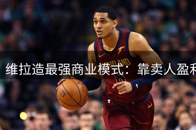 维拉造最强商业模式：靠卖人盈利，靠战绩打脸