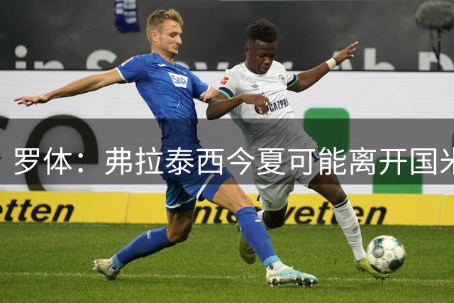 罗体：弗拉泰西今夏可能离开国米，但双方目前仍未分道扬镳