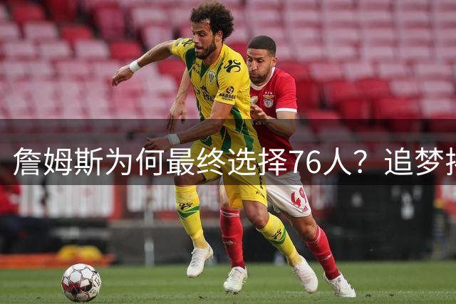詹姆斯为何最终选择76人？追梦揭秘转会背后三大因素