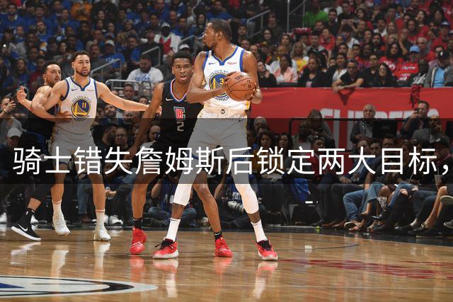 骑士错失詹姆斯后锁定两大目标，哈登续约谈判策略曝光
